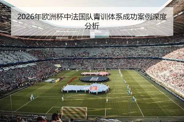 2026年欧洲杯中法国队青训体系成功案例深度分析
