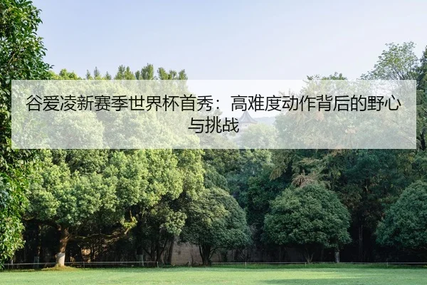 谷爱凌新赛季世界杯首秀：高难度动作背后的野心与挑战