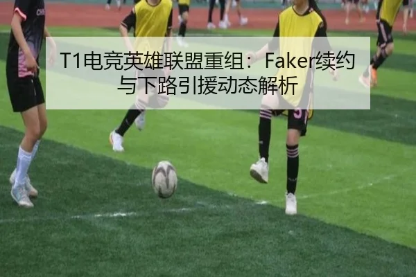 T1电竞英雄联盟重组：Faker续约与下路引援动态解析